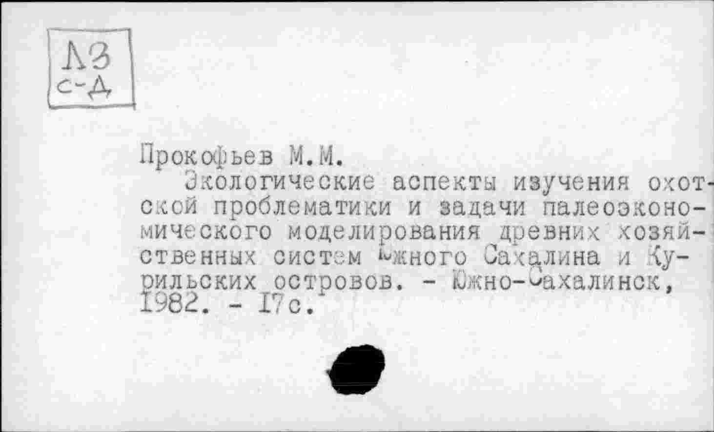 ﻿Прокофьев М.М.
Экологические аспекты изучения охотской проблематики и задачи палеоэконо-мического моделирования древних хозяйственных систем Мсного Сахалина и <у-рильских островов. - Южно-Сахалинск, 1982. - 17 с.